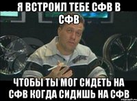 я встроил тебе сфв в сфв чтобы ты мог сидеть на сфв когда сидишь на сфв