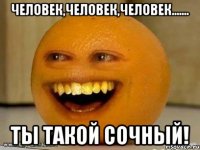 человек,человек,человек....... ты такой сочный!