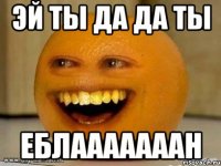 эй ты да да ты еблааааааан