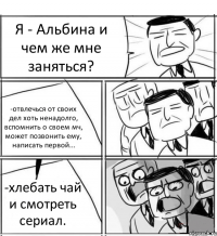 Я - Альбина и чем же мне заняться? -отвлечься от своих дел хоть ненадолго, вспомнить о своем мч, может позвонить ему, написать первой... -хлебать чай и смотреть сериал.