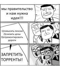 мы правительство и нам нужна идея!!! 1)повысить пенсии 2)снизить цены 3)отремонтировать дороги ЗАПРЕТИТЬ ТОРРЕНТЫ!