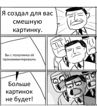 Я создал для вас смешную картинку. Вы с полупинка её прокомментировали. Больше картинок не будет!