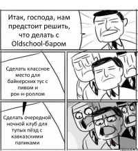 Итак, господа, нам предстоит решить, что делать с Oldschool-баром Сделать классное место для байкерских тус с пивом и рок-н-роллом Сделать очередной ночной клуб для тупых пёзд с кавказскими папиками