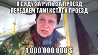 я сяду за руль за проезд передаем там! кстати проезд 1 000 000 000 $