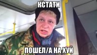 кстати пошел/а на хуй