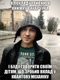 я покладу гривню в книжку вакарчука і буду говорити своїм дітям, що зробив вклад у квантову механіку