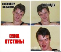 я непойду на работу непойду сука отстань!