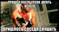 пришёл после трени ,жрать нечего пришлось соседа скушать