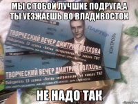 мы с тобой лучшие подруга,а ты уезжаешь во владивосток не надо так