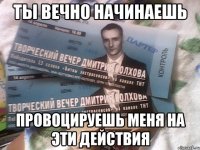 ты вечно начинаешь провоцируешь меня на эти действия