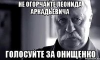 не огорчайте леонида аркадьевича голосуйте за онищенко