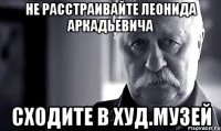 не расстраивайте леонида аркадьевича сходите в худ.музей