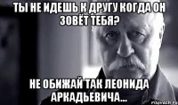 ты не идешь к другу когда он зовёт тебя? не обижай так леонида аркадьевича...