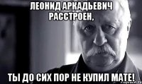 леонид аркадьевич расстроен, ты до сих пор не купил мате!