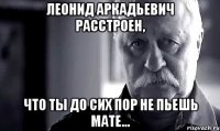 леонид аркадьевич расстроен, что ты до сих пор не пьешь мате...