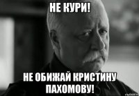 не кури! не обижай кристину пахомову!