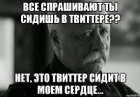 все спрашивают ты сидишь в твиттере?? нет, это твиттер сидит в моем сердце...