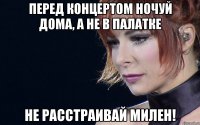 перед концертом ночуй дома, а не в палатке не расстраивай милен!