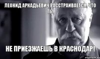 Леонид Аркадьевич расстраивается, что ты не приезжаешь в Краснодар!