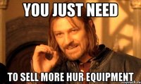 you just need to sell more hur equipment