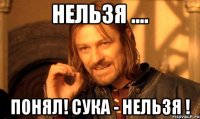 нельзя .... понял! сука - нельзя !