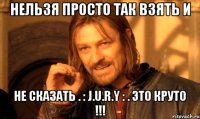 нельзя просто так взять и не сказать . : j.u.r.y : . это круто !!!