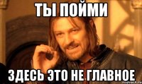 ты пойми здесь это не главное