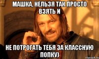 машка, нельзя так просто взять и не потрогать тебя за классную попку)