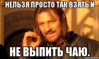нельзя просто так взять и не выпить чаю.