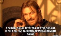  прикинь пацан тресетса на отходоса от геры а ты обо таблетку дрлчера заебцом пацан