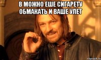 в можно еше сигарету обмакать и ваше улет 