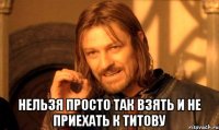  нельзя просто так взять и не приехать к титову