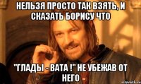 нельзя просто так взять, и сказать борису что ''глады - вата !'' не убежав от него
