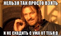 нельзя так просто взять и не сходить с ума от тебя:d