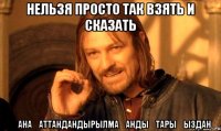 нельзя просто так взять и сказать қанағаттандандырылмағандықтарыңыздан