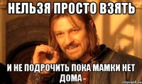 нельзя просто взять и не подрочить пока мамки нет дома