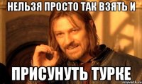 нельзя просто так взять и присунуть турке