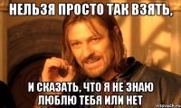 нельзя просто так взять, и сказать, что я не знаю люблю тебя или нет