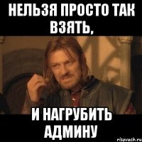 нельзя просто так взять, и нагрубить админу