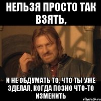 нельзя просто так взять, и не обдумать то, что ты уже зделал, когда позно что-то изменить