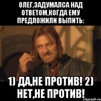 олег,задумалса над ответом,когда ему предложили выпить: 1) да,не против! 2) нет,не против!