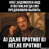 олег,задумалса над ответом,когда ему предложили выпить: a) да,не против! b) нет,не против!