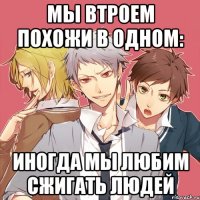 мы втроем похожи в одном: иногда мы любим сжигать людей