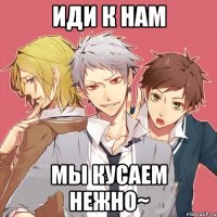 иди к нам мы кусаем нежно~