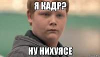 я кадр? ну нихуясе