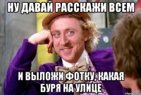 ну давай расскажи всем и выложи фотку, какая буря на улице