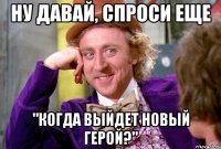 ну давай, спроси еще "когда выйдет новый герой?"