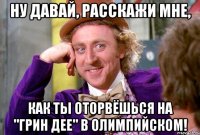 ну давай, расскажи мне, как ты оторвёшься на "грин дее" в олимпийском!