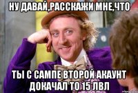 ну давай,расскажи мне,что ты с сампе второй акаунт докачал то 15 лвл