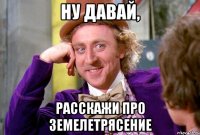 ну давай, расскажи про земелетрясение